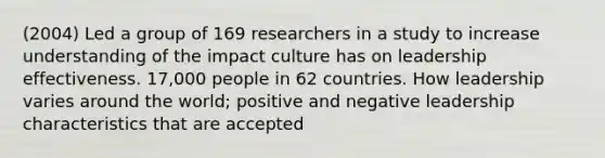 (2004) Led a group of 169 researchers in a study to increase understanding of the impact culture has on leadership effectiveness. 17,000 people in 62 countries. How leadership varies around the world; positive and negative leadership characteristics that are accepted