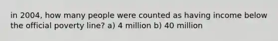 in 2004, how many people were counted as having income below the official poverty line? a) 4 million b) 40 million