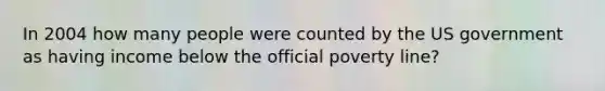 In 2004 how many people were counted by the US government as having income below the official poverty line?