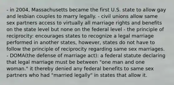 - in 2004, Massachusetts became the first U.S. state to allow gay and lesbian couples to marry legally. - civil unions allow same sex partners access to virtually all marriage rights and benefits on the state level but none on the federal level - the principle of reciprocity: encourages states to recognize a legal marriage performed in another states, however, states do not have to follow the principle of reciprocity regarding same sex marriages. - DOMA(the defense of marriage act): a federal statute declaring that legal marriage must be between "one man and one woman." it thereby denied any federal benefits to same sex partners who had "married legally" in states that allow it.