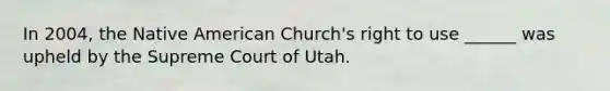 In 2004, the Native American Church's right to use ______ was upheld by the Supreme Court of Utah.