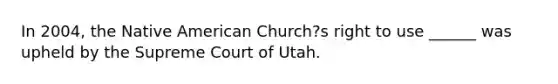 In 2004, the Native American Church?s right to use ______ was upheld by the Supreme Court of Utah.