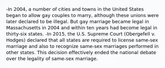 -In 2004, a number of cities and towns in the United States began to allow gay couples to marry, although these unions were later declared to be illegal. But gay marriage became legal in Massachusetts in 2004 and within ten years had become legal in thirty-six states. -In 2015, the U.S. Supreme Court (Obergefell v. Hodges) declared that all states are required to license same-sex marriage and also to recognize same-sex marriages performed in other states. This decision effectively ended the national debate over the legality of same-sex marriage.