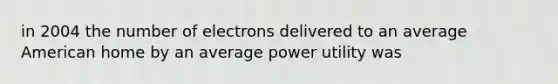 in 2004 the number of electrons delivered to an average American home by an average power utility was