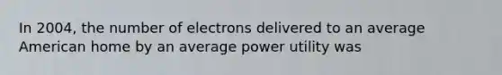 In 2004, the number of electrons delivered to an average American home by an average power utility was