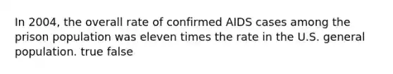 In 2004, the overall rate of confirmed AIDS cases among the prison population was eleven times the rate in the U.S. general population. true false