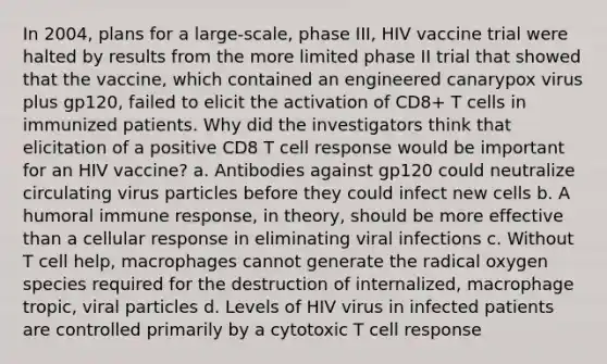 In 2004, plans for a large-scale, phase III, HIV vaccine trial were halted by results from the more limited phase II trial that showed that the vaccine, which contained an engineered canarypox virus plus gp120, failed to elicit the activation of CD8+ T cells in immunized patients. Why did the investigators think that elicitation of a positive CD8 T cell response would be important for an HIV vaccine? a. Antibodies against gp120 could neutralize circulating virus particles before they could infect new cells b. A humoral immune response, in theory, should be more effective than a cellular response in eliminating viral infections c. Without T cell help, macrophages cannot generate the radical oxygen species required for the destruction of internalized, macrophage tropic, viral particles d. Levels of HIV virus in infected patients are controlled primarily by a cytotoxic T cell response