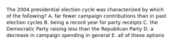 The 2004 presidential election cycle was characterized by which of the following? A. far fewer campaign contributions than in past election cycles B. being a record year for party receipts C. the Democratic Party raising less than the Republican Party D. a decrease in campaign spending in general E. all of these options