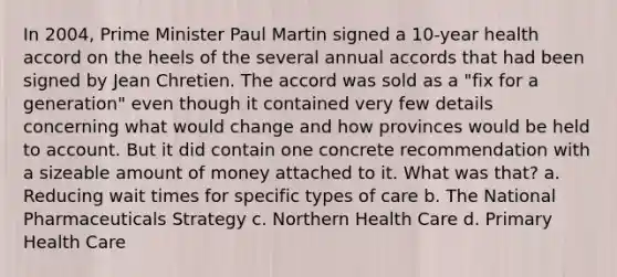 In 2004, Prime Minister Paul Martin signed a 10-year health accord on the heels of the several annual accords that had been signed by Jean Chretien. The accord was sold as a "fix for a generation" even though it contained very few details concerning what would change and how provinces would be held to account. But it did contain one concrete recommendation with a sizeable amount of money attached to it. What was that? a. Reducing wait times for specific types of care b. The National Pharmaceuticals Strategy c. Northern Health Care d. Primary Health Care