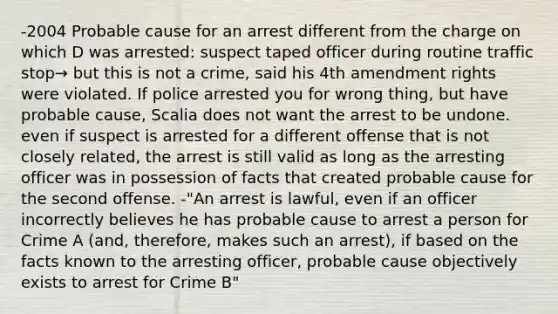 -2004 Probable cause for an arrest different from the charge on which D was arrested: suspect taped officer during routine traffic stop→ but this is not a crime, said his 4th amendment rights were violated. If police arrested you for wrong thing, but have probable cause, Scalia does not want the arrest to be undone. even if suspect is arrested for a different offense that is not closely related, the arrest is still valid as long as the arresting officer was in possession of facts that created probable cause for the second offense. -"An arrest is lawful, even if an officer incorrectly believes he has probable cause to arrest a person for Crime A (and, therefore, makes such an arrest), if based on the facts known to the arresting officer, probable cause objectively exists to arrest for Crime B"