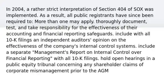 In 2004, a rather strict interpretation of Section 404 of SOX was implemented. As a result, all public registrants have since been required to: More than one may apply. thoroughly document, test, and take responsibility for the effectiveness of their accounting and financial reporting safeguards. include with all 10-K filings an independent auditors' opinion on the effectiveness of the company's internal control systems. include a separate "Management's Report on Internal Control over Financial Reporting" with all 10-K filings. hold open hearings in a public equity tribunal concerning any shareholder claims of corporate mismanagement prior to the AGM