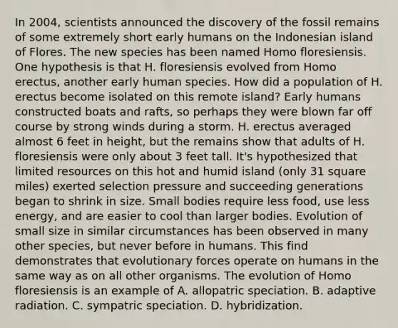 In 2004, scientists announced the discovery of the fossil remains of some extremely short early humans on the Indonesian island of Flores. The new species has been named Homo floresiensis. One hypothesis is that H. floresiensis evolved from Homo erectus, another early human species. How did a population of H. erectus become isolated on this remote island? Early humans constructed boats and rafts, so perhaps they were blown far off course by strong winds during a storm. H. erectus averaged almost 6 feet in height, but the remains show that adults of H. floresiensis were only about 3 feet tall. It's hypothesized that limited resources on this hot and humid island (only 31 square miles) exerted selection pressure and succeeding generations began to shrink in size. Small bodies require less food, use less energy, and are easier to cool than larger bodies. Evolution of small size in similar circumstances has been observed in many other species, but never before in humans. This find demonstrates that evolutionary forces operate on humans in the same way as on all other organisms. The evolution of Homo floresiensis is an example of A. allopatric speciation. B. adaptive radiation. C. sympatric speciation. D. hybridization.