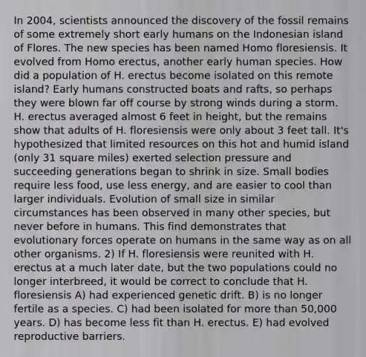 In 2004, scientists announced the discovery of the fossil remains of some extremely short early humans on the Indonesian island of Flores. The new species has been named Homo floresiensis. It evolved from <a href='https://www.questionai.com/knowledge/kI1ONx7LAC-homo-erectus' class='anchor-knowledge'>homo erectus</a>, another early human species. How did a population of H. erectus become isolated on this remote island? Early humans constructed boats and rafts, so perhaps they were blown far off course by strong winds during a storm. H. erectus averaged almost 6 feet in height, but the remains show that adults of H. floresiensis were only about 3 feet tall. It's hypothesized that limited resources on this hot and humid island (only 31 square miles) exerted selection pressure and succeeding generations began to shrink in size. Small bodies require less food, use less energy, and are easier to cool than larger individuals. Evolution of small size in similar circumstances has been observed in many other species, but never before in humans. This find demonstrates that evolutionary forces operate on humans in the same way as on all other organisms. 2) If H. floresiensis were reunited with H. erectus at a much later date, but the two populations could no longer interbreed, it would be correct to conclude that H. floresiensis A) had experienced genetic drift. B) is no longer fertile as a species. C) had been isolated for <a href='https://www.questionai.com/knowledge/keWHlEPx42-more-than' class='anchor-knowledge'>more than</a> 50,000 years. D) has become less fit than H. erectus. E) had evolved reproductive barriers.