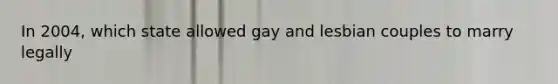 In 2004, which state allowed gay and lesbian couples to marry legally