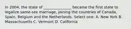 In 2004, the state of _______________ became the first state to legalize same-sex marriage, joining the countries of Canada, Spain, Belgium and the Netherlands. Select one: A. New York B. Massachusetts C. Vermont D. California