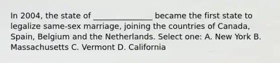 In 2004, the state of _______________ became the first state to legalize same-sex marriage, joining the countries of Canada, Spain, Belgium and the Netherlands. Select one: A. New York B. Massachusetts C. Vermont D. California