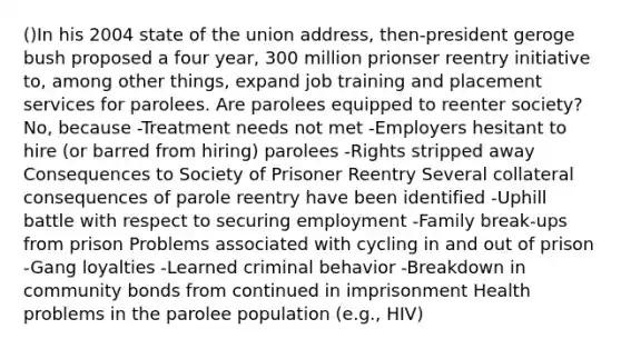 ()In his 2004 state of the union address, then-president geroge bush proposed a four year, 300 million prionser reentry initiative to, among other things, expand job training and placement services for parolees. Are parolees equipped to reenter society? No, because -Treatment needs not met -Employers hesitant to hire (or barred from hiring) parolees -Rights stripped away Consequences to Society of Prisoner Reentry Several collateral consequences of parole reentry have been identified -Uphill battle with respect to securing employment -Family break-ups from prison Problems associated with cycling in and out of prison -Gang loyalties -Learned criminal behavior -Breakdown in community bonds from continued in imprisonment Health problems in the parolee population (e.g., HIV)