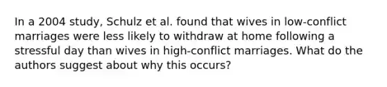 In a 2004 study, Schulz et al. found that wives in low-conflict marriages were less likely to withdraw at home following a stressful day than wives in high-conflict marriages. What do the authors suggest about why this occurs?