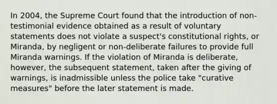 In 2004, the Supreme Court found that the introduction of non-testimonial evidence obtained as a result of voluntary statements does not violate a suspect's constitutional rights, or Miranda, by negligent or non-deliberate failures to provide full Miranda warnings. If the violation of Miranda is deliberate, however, the subsequent statement, taken after the giving of warnings, is inadmissible unless the police take "curative measures" before the later statement is made.