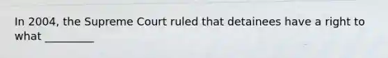 In 2004, the Supreme Court ruled that detainees have a right to what _________