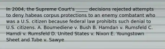 In 2004, the Supreme Court's _____ decisions rejected attempts to deny habeas corpus protections to an enemy combatant who was a U.S. citizen because federal law prohibits such denial to U.S. citizens. A. Boumediene v. Bush B. Hamdan v. Rumsfeld C. Hamdi v. Rumsfeld D. United States v. Nixon E. Youngstown Sheet and Tube v. Sawye