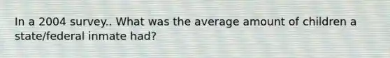 In a 2004 survey.. What was the average amount of children a state/federal inmate had?