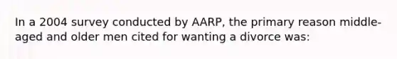 In a 2004 survey conducted by AARP, the primary reason middle-aged and older men cited for wanting a divorce was: