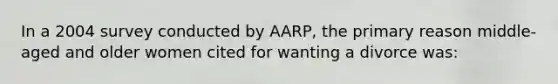 In a 2004 survey conducted by AARP, the primary reason middle-aged and older women cited for wanting a divorce was: