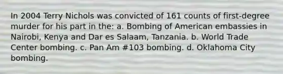 In 2004 Terry Nichols was convicted of 161 counts of first-degree murder for his part in the: a. Bombing of American embassies in Nairobi, Kenya and Dar es Salaam, Tanzania. b. World Trade Center bombing. c. Pan Am #103 bombing. d. Oklahoma City bombing.