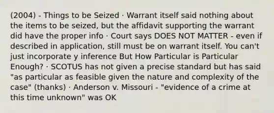 (2004) - Things to be Seized · Warrant itself said nothing about the items to be seized, but the affidavit supporting the warrant did have the proper info · Court says DOES NOT MATTER - even if described in application, still must be on warrant itself. You can't just incorporate y inference But How Particular is Particular Enough? · SCOTUS has not given a precise standard but has said "as particular as feasible given the nature and complexity of the case" (thanks) · Anderson v. Missouri - "evidence of a crime at this time unknown" was OK