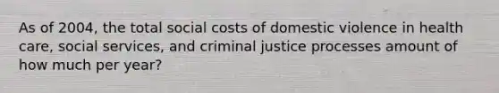 As of 2004, the total social costs of domestic violence in health care, social services, and criminal justice processes amount of how much per year?