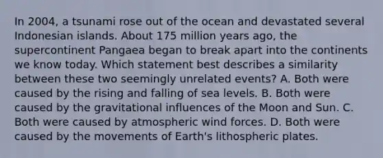 In 2004, a tsunami rose out of the ocean and devastated several Indonesian islands. About 175 million years ago, the supercontinent Pangaea began to break apart into the continents we know today. Which statement best describes a similarity between these two seemingly unrelated events? A. Both were caused by the rising and falling of sea levels. B. Both were caused by the gravitational influences of the Moon and Sun. C. Both were caused by atmospheric wind forces. D. Both were caused by the movements of Earth's lithospheric plates.