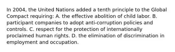 In 2004, the United Nations added a tenth principle to the Global Compact requiring: A. the effective abolition of child labor. B. participant companies to adopt anti-corruption policies and controls. C. respect for the protection of internationally proclaimed human rights. D. the elimination of discrimination in employment and occupation.