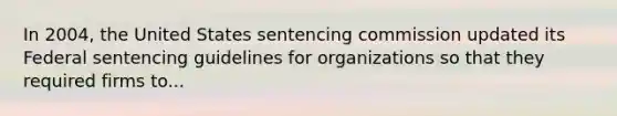 In 2004, the United States sentencing commission updated its Federal sentencing guidelines for organizations so that they required firms to...