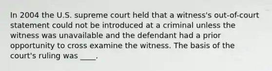 In 2004 the U.S. supreme court held that a witness's out-of-court statement could not be introduced at a criminal unless the witness was unavailable and the defendant had a prior opportunity to cross examine the witness. The basis of the court's ruling was ____.