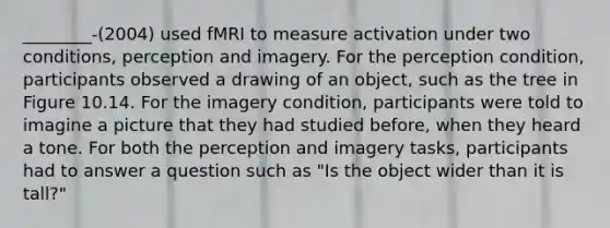 ________-(2004) used fMRI to measure activation under two conditions, perception and imagery. For the perception condition, participants observed a drawing of an object, such as the tree in Figure 10.14. For the imagery condition, participants were told to imagine a picture that they had studied before, when they heard a tone. For both the perception and imagery tasks, participants had to answer a question such as "Is the object wider than it is tall?"