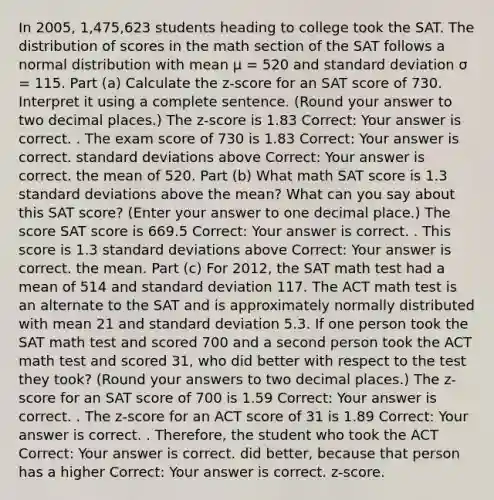 In 2005, 1,475,623 students heading to college took the SAT. The distribution of scores in the math section of the SAT follows a normal distribution with mean μ = 520 and standard deviation σ = 115. Part (a) Calculate the z-score for an SAT score of 730. Interpret it using a complete sentence. (Round your answer to two decimal places.) The z-score is 1.83 Correct: Your answer is correct. . The exam score of 730 is 1.83 Correct: Your answer is correct. standard deviations above Correct: Your answer is correct. the mean of 520. Part (b) What math SAT score is 1.3 standard deviations above the mean? What can you say about this SAT score? (Enter your answer to one decimal place.) The score SAT score is 669.5 Correct: Your answer is correct. . This score is 1.3 standard deviations above Correct: Your answer is correct. the mean. Part (c) For 2012, the SAT math test had a mean of 514 and standard deviation 117. The ACT math test is an alternate to the SAT and is approximately normally distributed with mean 21 and standard deviation 5.3. If one person took the SAT math test and scored 700 and a second person took the ACT math test and scored 31, who did better with respect to the test they took? (Round your answers to two decimal places.) The z-score for an SAT score of 700 is 1.59 Correct: Your answer is correct. . The z-score for an ACT score of 31 is 1.89 Correct: Your answer is correct. . Therefore, the student who took the ACT Correct: Your answer is correct. did better, because that person has a higher Correct: Your answer is correct. z-score.