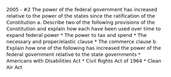 2005 - #2 The power of the federal government has increased relative to the power of the states since the ratification of the Constitution a. Describe two of the following provisions of the Constitution and explain how each have been used over time to expand federal power * The power to tax and spend * The necessary and proper/elastic clause * The commerce clause b. Explain how one of the following has increased the power of the federal government relative to the state governments * Americans with Disabilities Act * Civil Rights Act of 1964 * Clean Air Act