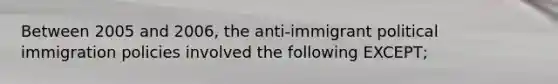 Between 2005 and 2006, the anti-immigrant political immigration policies involved the following EXCEPT;