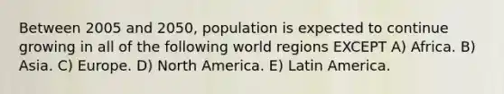 Between 2005 and 2050, population is expected to continue growing in all of the following world regions EXCEPT A) Africa. B) Asia. C) Europe. D) North America. E) Latin America.