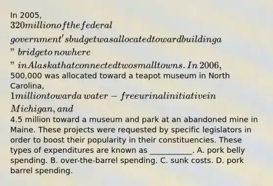 In​ 2005, 320 million of the federal​ government's budget was allocated toward building a​ "bridge to​ nowhere" in Alaska that connected two small towns. In​ 2006,500,000 was allocated toward a teapot museum in North​ Carolina, 1 million toward a​ water-free urinal initiative in​ Michigan, and​4.5 million toward a museum and park at an abandoned mine in Maine. These projects were requested by specific legislators in order to boost their popularity in their constituencies. These types of expenditures are known as​ ___________. A. pork belly spending. B. ​over-the-barrel spending. C. sunk costs. D. pork barrel spending.