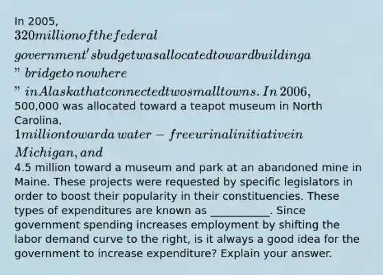 In​ 2005, 320 million of the federal​ government's budget was allocated toward building a​ "bridge to​ nowhere" in Alaska that connected two small towns. In​ 2006,500,000 was allocated toward a teapot museum in North​ Carolina, 1 million toward a​ water-free urinal initiative in​ Michigan, and​4.5 million toward a museum and park at an abandoned mine in Maine. These projects were requested by specific legislators in order to boost their popularity in their constituencies. These types of expenditures are known as​ ___________. Since government spending increases employment by shifting the labor demand curve to the​ right, is it always a good idea for the government to increase​ expenditure? Explain your answer.