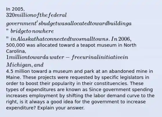 In​ 2005, 320 million of the federal​ government's budget was allocated toward building a​ "bridge to​ nowhere" in Alaska that connected two small towns. In​ 2006,500,000 was allocated toward a teapot museum in North​ Carolina, 1 million toward a​ water-free urinal initiative in​ Michigan, and​4.5 million toward a museum and park at an abandoned mine in Maine. These projects were requested by specific legislators in order to boost their popularity in their constituencies. These types of expenditures are known as​ Since government spending increases employment by shifting the labor demand curve to the​ right, is it always a good idea for the government to increase​ expenditure? Explain your answer.