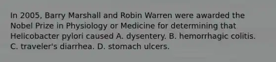 In 2005, Barry Marshall and Robin Warren were awarded the Nobel Prize in Physiology or Medicine for determining that Helicobacter pylori caused A. dysentery. B. hemorrhagic colitis. C. traveler's diarrhea. D. stomach ulcers.