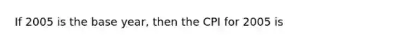 If 2005 is the base year, then the CPI for 2005 is