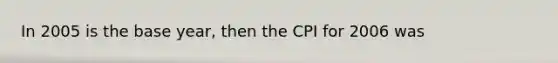 In 2005 is the base year, then the CPI for 2006 was