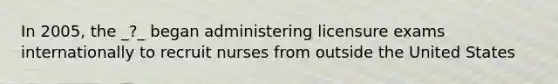 In 2005, the _?_ began administering licensure exams internationally to recruit nurses from outside the United States