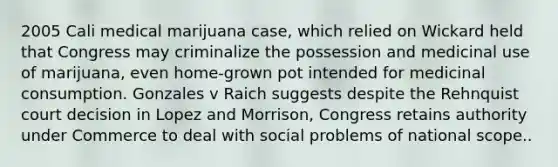 2005 Cali medical marijuana case, which relied on Wickard held that Congress may criminalize the possession and medicinal use of marijuana, even home-grown pot intended for medicinal consumption. Gonzales v Raich suggests despite the Rehnquist court decision in Lopez and Morrison, Congress retains authority under Commerce to deal with social problems of national scope..