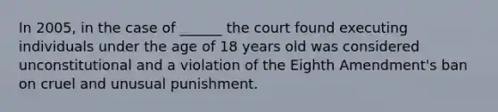 In 2005, in the case of ______ the court found executing individuals under the age of 18 years old was considered unconstitutional and a violation of the Eighth Amendment's ban on cruel and unusual punishment.