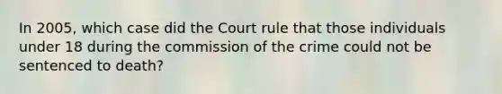 In 2005, which case did the Court rule that those individuals under 18 during the commission of the crime could not be sentenced to death?